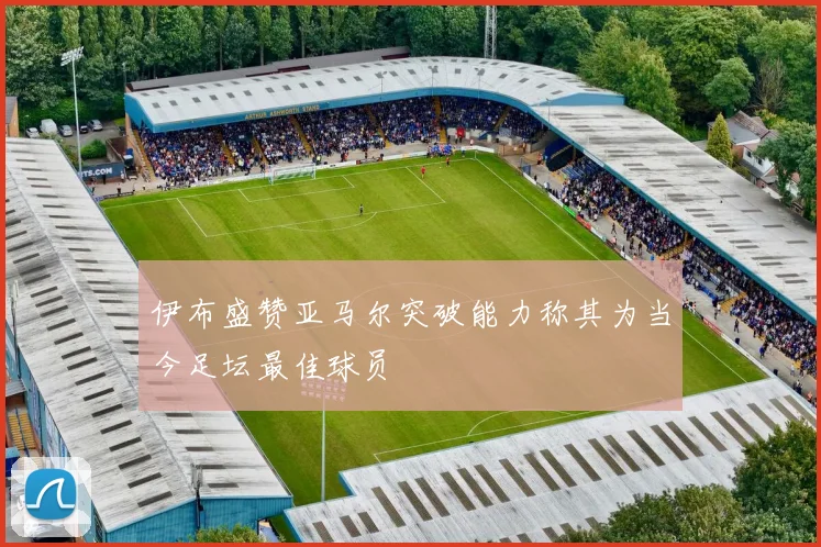 伊布盛赞亚马尔突破能力称其为当今足坛最佳球员
