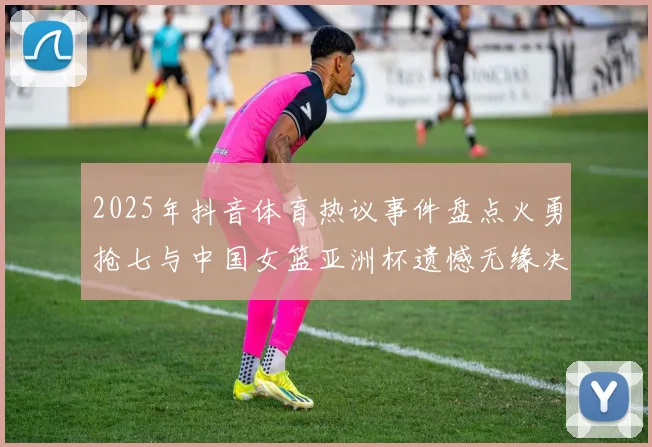 2025年抖音体育热议事件盘点火勇抢七与中国女篮亚洲杯遗憾无缘决赛