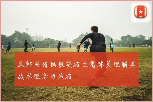 瓜帅或将执教英格兰需球员理解其战术理念与风格