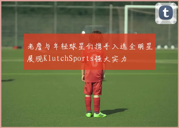 老詹与年轻球星们携手入选全明星展现KlutchSports强大实力