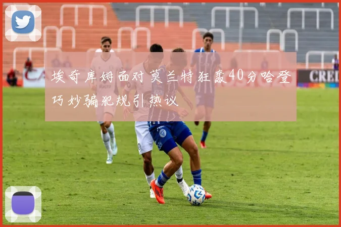 埃奇库姆面对莫兰特狂轰40分哈登巧妙骗犯规引热议