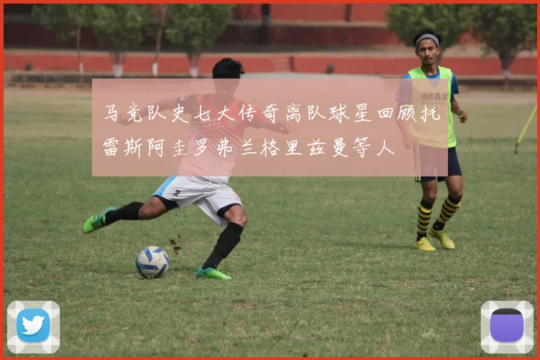 马竞队史七大传奇离队球星回顾托雷斯阿圭罗弗兰格里兹曼等人