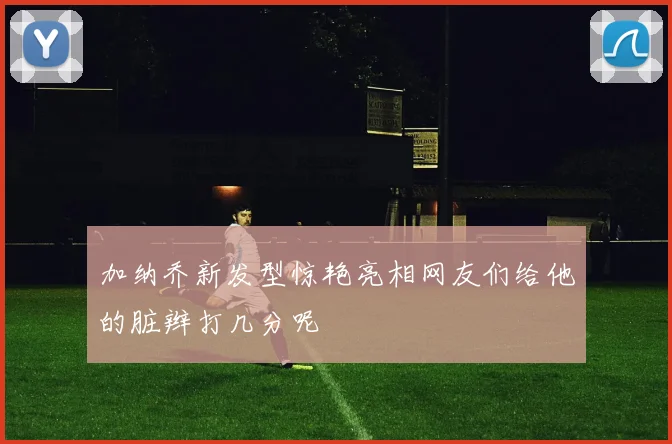 加纳乔新发型惊艳亮相网友们给他的脏辫打几分呢