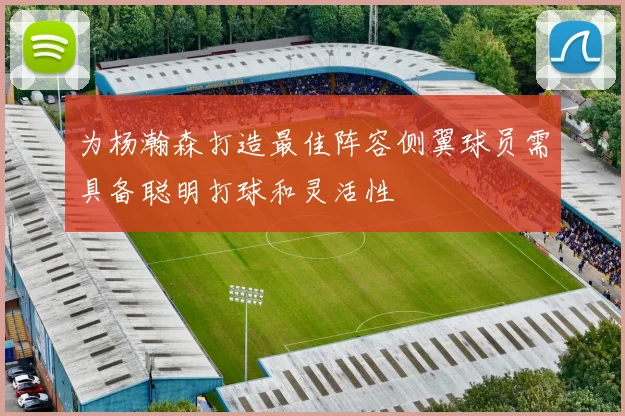 为杨瀚森打造最佳阵容侧翼球员需具备聪明打球和灵活性