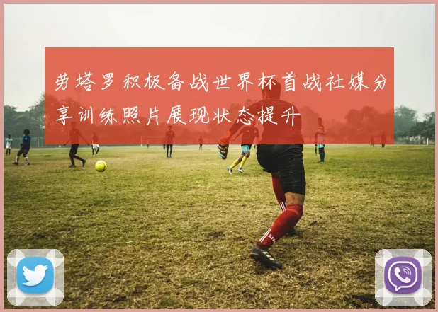 劳塔罗积极备战世界杯首战社媒分享训练照片展现状态提升