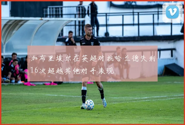 加布里埃尔在英超对抗哈兰德失利16次超越其他对手表现