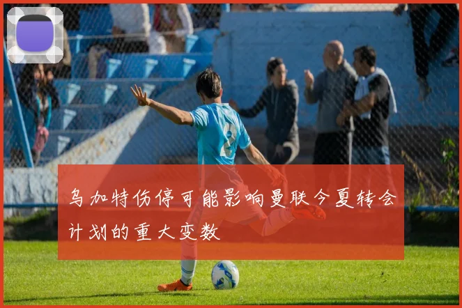 乌加特伤停可能影响曼联今夏转会计划的重大变数