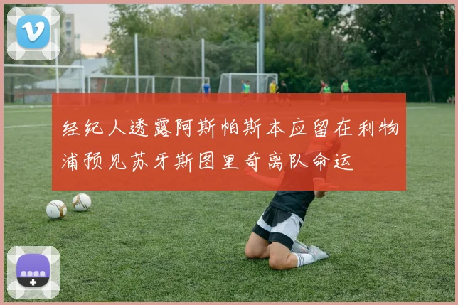 经纪人透露阿斯帕斯本应留在利物浦预见苏牙斯图里奇离队命运