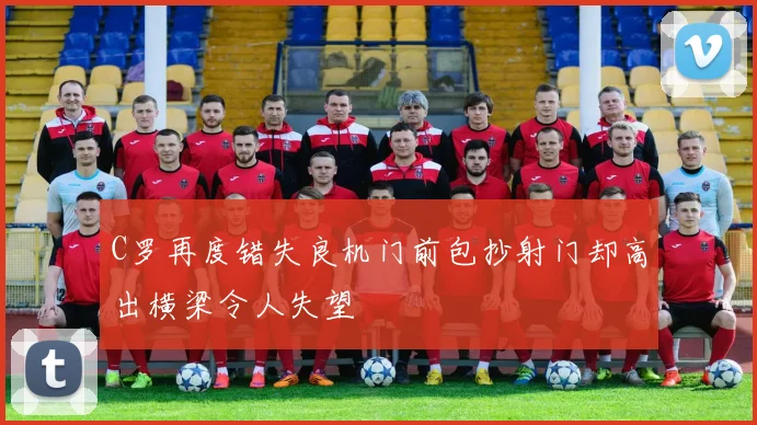 C罗再度错失良机门前包抄射门却高出横梁令人失望